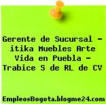 Gerente de Sucursal – itika Muebles Arte Vida en Puebla – Trabice S de RL de CV