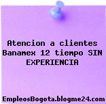 Atencion a clientes Banamex 12 tiempo SIN EXPERIENCIA
