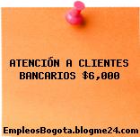 ATENCIÓN A CLIENTES BANCARIOS $6,000