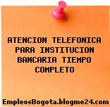 ATENCION TELEFONICA PARA INSTITUCION BANCARIA TIEMPO COMPLETO