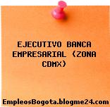 EJECUTIVO BANCA EMPRESARIAL (ZONA CDMX)