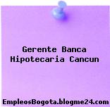 Gerente Banca Hipotecaria Cancun