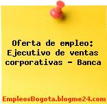 Oferta de empleo: Ejecutivo de ventas corporativas – Banca