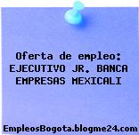 Oferta de empleo: EJECUTIVO JR. BANCA EMPRESAS MEXICALI