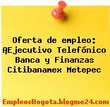 Oferta de empleo: ¡Ejecutivo Telefónico Banca y Finanzas Citibanamex Metepec