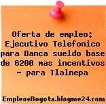 Oferta de empleo: Ejecutivo Telefonico para Banca sueldo base de 6200 mas incentivos – para Tlalnepa