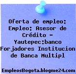 Oferta de empleo: Empleo: Asesor de Crédito – Yautepec:banco Forjadores Institucion de Banca Multipl