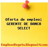 Oferta de empleo: GERENTE DE BANCA SELECT