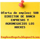 Oferta de empleo: SUB DIRECTOR DE BANCA EMPRESAS Y AGRONEGOCIOS LOS MOCHIS