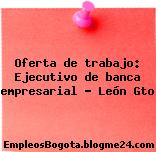 Oferta de trabajo: Ejecutivo de banca empresarial – León Gto