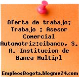 Oferta de trabajo: Trabajo : Asesor Comercial Automotriz:cibanco, S. A. Institucion de Banca Multipl