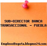SUB-DIRECTOR BANCA TRANSACCIONAL – PUEBLA