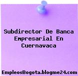 Subdirector De Banca Empresarial En Cuernavaca