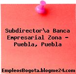 Subdirector\a Banca Empresarial Zona – Puebla, Puebla