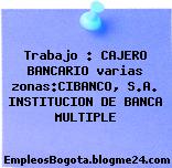 Trabajo : CAJERO BANCARIO varias zonas:CIBANCO, S.A. INSTITUCION DE BANCA MULTIPLE