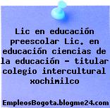 Lic en educación preescolar Lic. en educación ciencias de la educación titular colegio intercultural xochimilco