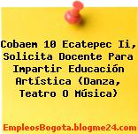 Cobaem 10 Ecatepec Ii, Solicita Docente Para Impartir Educación Artística (Danza, Teatro O Música)