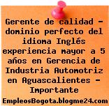 Gerente de calidad – dominio perfecto del idioma Inglés experiencia mayor a 5 años en Gerencia de Industria Automotriz en Aguascalientes – Importante
