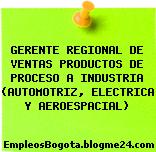GERENTE REGIONAL DE VENTAS PRODUCTOS DE PROCESO A INDUSTRIA (AUTOMOTRIZ, ELECTRICA Y AEROESPACIAL)