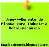 Urge***Gerente de Planta para Industria Metal-mecánica