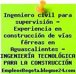 Ingeniero civil para supervisión – Experiencia en construcción de vías férreas en Aguascalientes – INGENIERÍA TECNOLÓGICA PARA LA CONSTRUCCIÓN