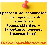 Operario de producción – por apertura de planta en Aguascalientes – Importante empresa internacional