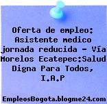 Oferta de empleo: Asistente medico jornada reducida – Vía Morelos Ecatepec:Salud Digna Para Todos, I.A.P