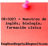 (R-332) – Maestros de inglés, biología, formación cívica