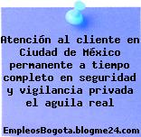 Atención al cliente en Ciudad de México permanente a tiempo completo en seguridad y vigilancia privada el aguila real